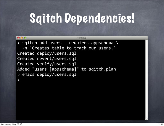 Sqitch Dependencies!
>
>"sqitch"add"users"**requires"appschema"\
""*n"'Creates"table"to"track"our"users.'
Created"deploy/users.sql
Created"revert/users.sql
Created"verify/users.sql
Added""users"[appschema]""to"sqitch.plan
>
""emacs"deploy/users.sql
>
101
Wednesday, May 22, 13
