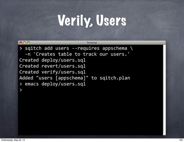 Verily, Users
>
>"sqitch"add"users"**requires"appschema"\
""*n"'Creates"table"to"track"our"users.'
Created"deploy/users.sql
Created"revert/users.sql
Created"verify/users.sql
Added""users"[appschema]""to"sqitch.plan
>"emacs"deploy/users.sql
>
103
Wednesday, May 22, 13
