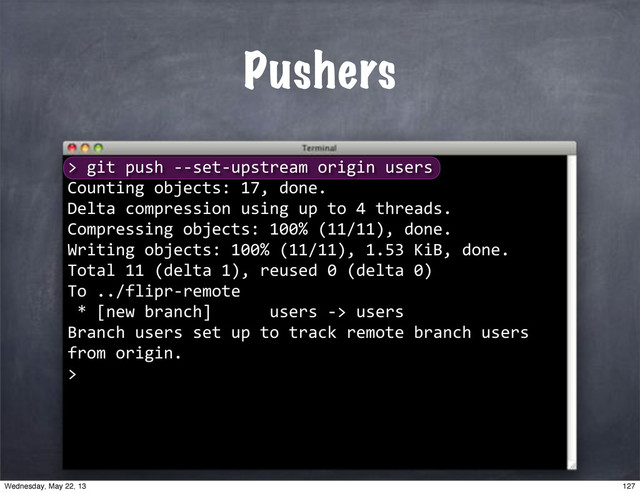 Pushers
>
""git"push"**set*upstream"origin"users
Counting"objects:"17,"done.
Delta"compression"using"up"to"4"threads.
Compressing"objects:"100%"(11/11),"done.
Writing"objects:"100%"(11/11),"1.53"KiB,"done.
Total"11"(delta"1),"reused"0"(delta"0)
To"../flipr*remote
"*"[new"branch]""""""users"*>"users
Branch"users"set"up"to"track"remote"branch"users"
from"origin.
>
127
Wednesday, May 22, 13
