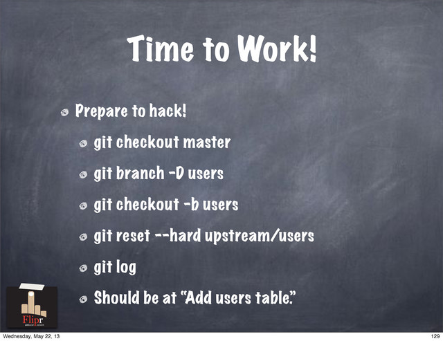 Time to Work!
Prepare to hack!
git checkout master
git branch -D users
git checkout -b users
git reset --hard upstream/users
git log
Should be at “Add users table.”
antisocial network
129
Wednesday, May 22, 13
