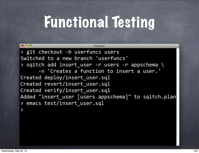 Functional Testing
""git"checkout"*b"userfuncs"users
Switched"to"a"new"branch"'userfuncs'
>
>
""sqitch"add"insert_user"*r"users"*r"appschema"\
""""""*n"'Creates"a"function"to"insert"a"user.'
Created"deploy/insert_user.sql
Created"revert/insert_user.sql
Created"verify/insert_user.sql
Added""insert_user"[users"appschema]""to"sqitch.plan
>
""emacs"test/insert_user.sql
>
132
Wednesday, May 22, 13
