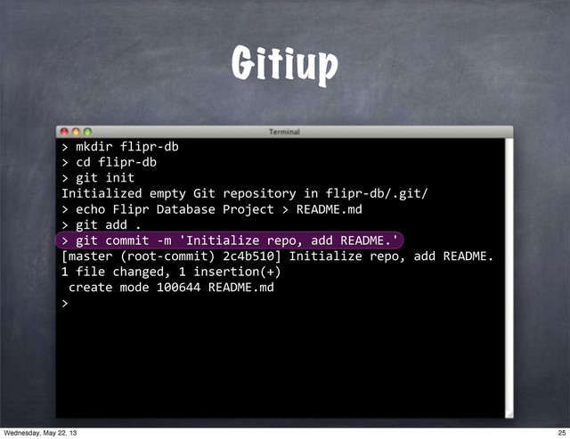 ""mkdir"flipr*db
>"cd"flipr*db
>"git"init
Initialized"empty"Git"repository"in"flipr*db/.git/
>
Gitiup
>
""echo"Flipr"Database"Project">"README.md
>
""git"add".
>
""git"commit"*m"'Initialize"repo,"add"README.'
[master"(root*commit)"2c4b510]"Initialize"repo,"add"README.
1"file"changed,"1"insertion(+)
"create"mode"100644"README.md
>
25
Wednesday, May 22, 13
