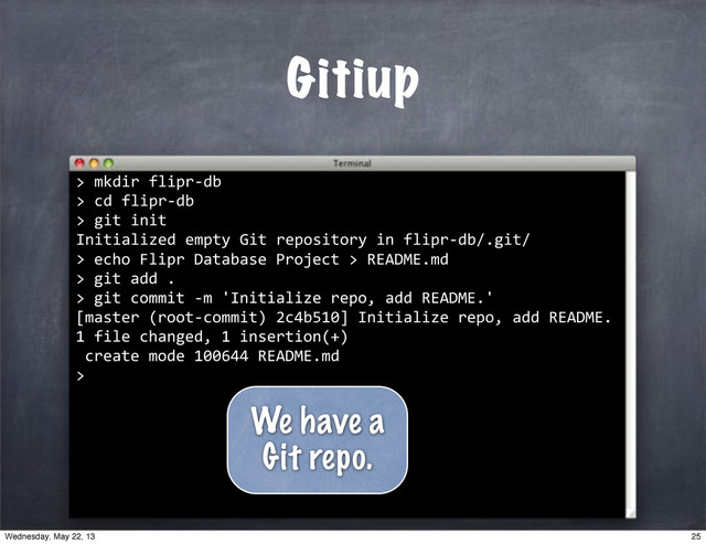 ""mkdir"flipr*db
>"cd"flipr*db
>"git"init
Initialized"empty"Git"repository"in"flipr*db/.git/
>
Gitiup
>
""echo"Flipr"Database"Project">"README.md
>
""git"add".
>
""git"commit"*m"'Initialize"repo,"add"README.'
[master"(root*commit)"2c4b510]"Initialize"repo,"add"README.
1"file"changed,"1"insertion(+)
"create"mode"100644"README.md
>
We have a
Git repo.
25
Wednesday, May 22, 13
