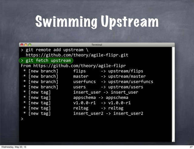 ""git"remote"add"upstream"\
""https://github.com/theory/agile*flipr.git
>
Swimming Upstream
>
""git"fetch"upstream
From"https://github.com/theory/agile*flipr
"*"[new"branch]""""""flips""""""*>"upstream/flips
"*"[new"branch]""""""master"""""*>"upstream/master
"*"[new"branch]""""""userfuncs""*>"upstream/userfuncs
"*"[new"branch]""""""users""""""*>"upstream/users
"*"[new"tag]"""""""""insert_user"*>"insert_user
"*"[new"tag]"""""""""appschema"*>"appschema
"*"[new"tag]"""""""""v1.0.0*r1""*>"v1.0.0*r1
"*"[new"tag]"""""""""reltag"""""*>"reltag
"*"[new"tag]"""""""""insert_user2"*>"insert_user2
>
27
Wednesday, May 22, 13
