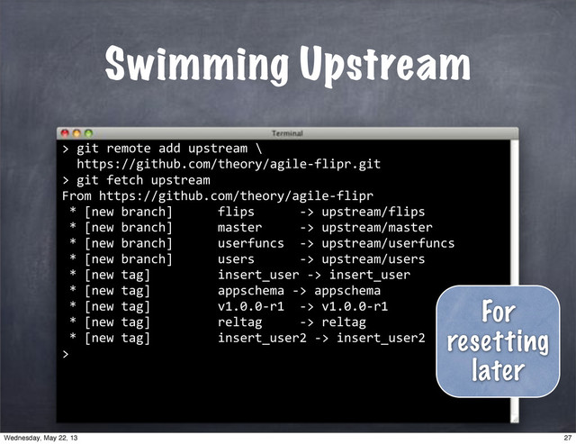 ""git"remote"add"upstream"\
""https://github.com/theory/agile*flipr.git
>
Swimming Upstream
>
""git"fetch"upstream
From"https://github.com/theory/agile*flipr
"*"[new"branch]""""""flips""""""*>"upstream/flips
"*"[new"branch]""""""master"""""*>"upstream/master
"*"[new"branch]""""""userfuncs""*>"upstream/userfuncs
"*"[new"branch]""""""users""""""*>"upstream/users
"*"[new"tag]"""""""""insert_user"*>"insert_user
"*"[new"tag]"""""""""appschema"*>"appschema
"*"[new"tag]"""""""""v1.0.0*r1""*>"v1.0.0*r1
"*"[new"tag]"""""""""reltag"""""*>"reltag
"*"[new"tag]"""""""""insert_user2"*>"insert_user2
>
For
resetting
later
27
Wednesday, May 22, 13
