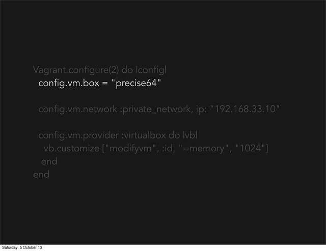 Vagrant.configure(2) do |config|
config.vm.box = "precise64"
config.vm.network :private_network, ip: "192.168.33.10"
config.vm.provider :virtualbox do |vb|
vb.customize ["modifyvm", :id, "--memory", "1024"]
end
end
Saturday, 5 October 13
