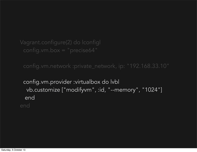 Vagrant.configure(2) do |config|
config.vm.box = "precise64"
config.vm.network :private_network, ip: "192.168.33.10"
config.vm.provider :virtualbox do |vb|
vb.customize ["modifyvm", :id, "--memory", "1024"]
end
end
Saturday, 5 October 13
