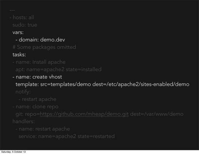 ---
- hosts: all
sudo: true
vars:
- domain: demo.dev
# Some packages omitted
tasks:
- name: Install apache
apt: name=apache2 state=installed
- name: create vhost
template: src=templates/demo dest=/etc/apache2/sites-enabled/demo
notify:
- restart apache
- name: clone repo
git: repo=https://github.com/mheap/demo.git dest=/var/www/demo
handlers:
- name: restart apache
service: name=apache2 state=restarted
Saturday, 5 October 13
