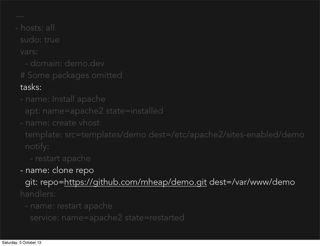 ---
- hosts: all
sudo: true
vars:
- domain: demo.dev
# Some packages omitted
tasks:
- name: Install apache
apt: name=apache2 state=installed
- name: create vhost
template: src=templates/demo dest=/etc/apache2/sites-enabled/demo
notify:
- restart apache
- name: clone repo
git: repo=https://github.com/mheap/demo.git dest=/var/www/demo
handlers:
- name: restart apache
service: name=apache2 state=restarted
Saturday, 5 October 13
