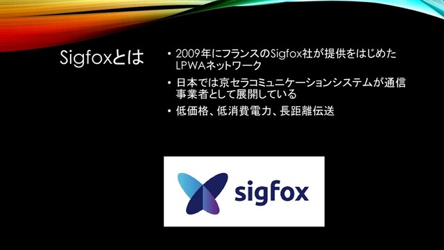 Sigfoxとは • 2009年にフランスのSigfox社が提供をはじめた
LPWAネットワーク
• 日本では京セラコミュニケーションシステムが通信
事業者として展開している
• 低価格、低消費電力、長距離伝送
