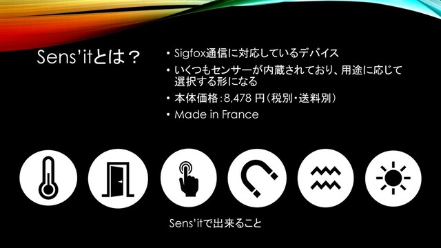 Sens’itとは？ • Sigfox通信に対応しているデバイス
• いくつもセンサーが内蔵されており、用途に応じて
選択する形になる
• 本体価格：8,478 円（税別・送料別）
• Made in France
Sens’itで出来ること
