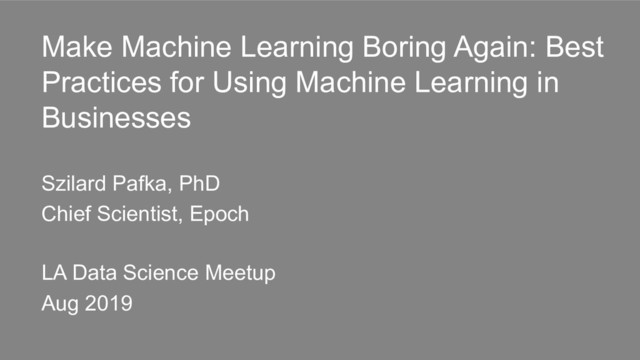 Make Machine Learning Boring Again: Best
Practices for Using Machine Learning in
Businesses
Szilard Pafka, PhD
Chief Scientist, Epoch
LA Data Science Meetup
Aug 2019
