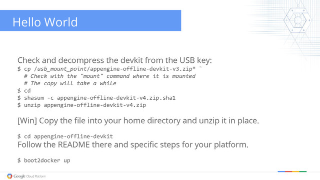 Hello World
Check and decompress the devkit from the USB key:
$ cp /usb_mount_point/appengine-offline-devkit-v3.zip* ˜
# Check with the "mount" command where it is mounted
# The copy will take a while
$ cd
$ shasum -c appengine-offline-devkit-v4.zip.sha1
$ unzip appengine-offline-devkit-v4.zip
[Win] Copy the file into your home directory and unzip it in place.
$ cd appengine-offline-devkit
Follow the README there and specific steps for your platform.
$ boot2docker up

