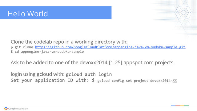 Hello World
Clone the codelab repo in a working directory with:
$ git clone https://github.com/GoogleCloudPlatform/appengine-java-vm-sudoku-sample.git
$ cd appengine-java-vm-sudoku-sample
Ask to be added to one of the devoxx2014-[1-25].appspot.com projects.
login using gcloud with: gcloud auth login
Set your application ID with: $ gcloud config set project devoxx2014-XX
