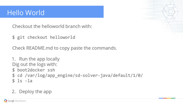 Hello World
Checkout the helloworld branch with:
$ git checkout helloworld
Check README.md to copy paste the commands.
1. Run the app locally
Dig out the logs with:
$ boot2docker ssh
$ cd /var/log/app_engine/sd-solver-java/default/1/0/
$ ls -la
2. Deploy the app
