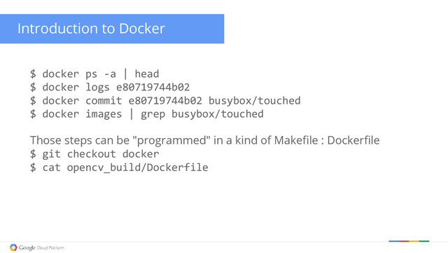 Introduction to Docker
$ docker ps -a | head
$ docker logs e80719744b02
$ docker commit e80719744b02 busybox/touched
$ docker images | grep busybox/touched
Those steps can be "programmed" in a kind of Makefile : Dockerfile
$ git checkout docker
$ cat opencv_build/Dockerfile
