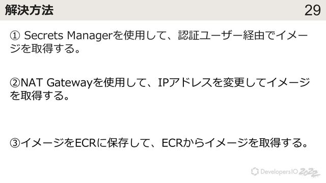 29
解決⽅法
① Secrets Managerを使⽤して、認証ユーザー経由でイメー
ジを取得する。
②NAT Gatewayを使⽤して、IPアドレスを変更してイメージ
を取得する。
③イメージをECRに保存して、ECRからイメージを取得する。
