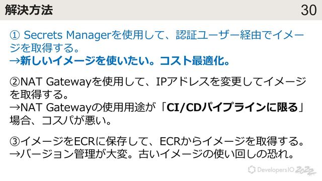 30
解決⽅法
① Secrets Managerを使⽤して、認証ユーザー経由でイメー
ジを取得する。
→新しいイメージを使いたい。コスト最適化。
②NAT Gatewayを使⽤して、IPアドレスを変更してイメージ
を取得する。
→NAT Gatewayの使⽤⽤途が「CI/CDパイプラインに限る」
場合、コスパが悪い。
③イメージをECRに保存して、ECRからイメージを取得する。
→バージョン管理が⼤変。古いイメージの使い回しの恐れ。

