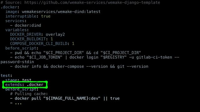 # Source: https://github.com/wemake-services/wemake-django-template


.docker:


image: wemakeservices/wemake-dind:latest


interruptible: true


services:


- docker:dind


variables:


DOCKER_DRIVER: overlay2


DOCKER_BUILDKIT: 1


COMPOSE_DOCKER_CLI_BUILD: 1


before_script:


- pwd && echo "$CI_PROJECT_DIR" && cd "$CI_PROJECT_DIR"


- echo "$CI_JOB_TOKEN" | docker login "$REGISTRY" -u gitlab-ci-token --
password-stdin


- docker info && docker-compose --version && git --version


test:


stage: test


extends: .docker


before_script:


# Pulling cache:


- docker pull "${IMAGE_FULL_NAME}:dev" || true


- ...


