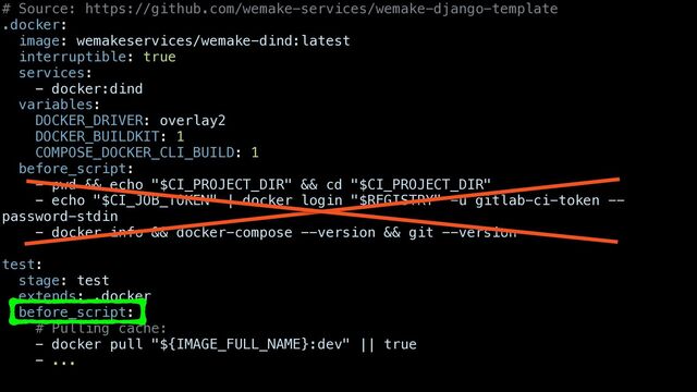 # Source: https://github.com/wemake-services/wemake-django-template


.docker:


image: wemakeservices/wemake-dind:latest


interruptible: true


services:


- docker:dind


variables:


DOCKER_DRIVER: overlay2


DOCKER_BUILDKIT: 1


COMPOSE_DOCKER_CLI_BUILD: 1


before_script:


- pwd && echo "$CI_PROJECT_DIR" && cd "$CI_PROJECT_DIR"


- echo "$CI_JOB_TOKEN" | docker login "$REGISTRY" -u gitlab-ci-token --
password-stdin


- docker info && docker-compose --version && git --version


test:


stage: test


extends: .docker


before_script:


# Pulling cache:


- docker pull "${IMAGE_FULL_NAME}:dev" || true


- ...


