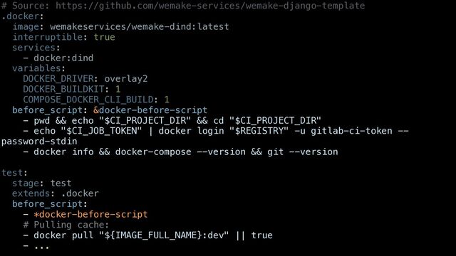 # Source: https://github.com/wemake-services/wemake-django-template


.docker:


image: wemakeservices/wemake-dind:latest


interruptible: true


services:


- docker:dind


variables:


DOCKER_DRIVER: overlay2


DOCKER_BUILDKIT: 1


COMPOSE_DOCKER_CLI_BUILD: 1


before_script: &docker-before-script


- pwd && echo "$CI_PROJECT_DIR" && cd "$CI_PROJECT_DIR"


- echo "$CI_JOB_TOKEN" | docker login "$REGISTRY" -u gitlab-ci-token --
password-stdin


- docker info && docker-compose --version && git --version


test:


stage: test


extends: .docker


before_script:


- *docker-before-script


# Pulling cache:


- docker pull "${IMAGE_FULL_NAME}:dev" || true


- ...



