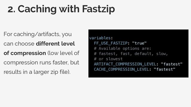 2. Caching with Fastzip
For caching/artifacts, you
can choose different level
of compression (low level of
compression runs faster, but
results in a larger zip file).
variables:


FF_USE_FASTZIP: "true"


# Available options are:


# fastest, fast, default, slow,


# or slowest


ARTIFACT_COMPRESSION_LEVEL: "fastest"


CACHE_COMPRESSION_LEVEL: "fastest"


