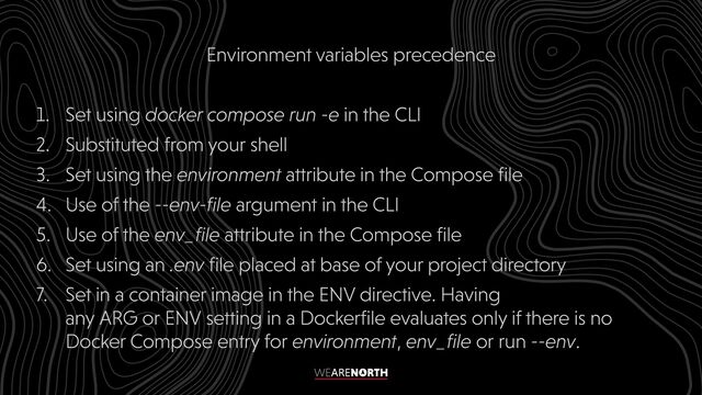 Environment variables precedence


1. Set using docker compose run -e in the CLI


2. Substituted from your shell


3. Set using the environment attribute in the Compose file


4. Use of the --env-file argument in the CLI


5. Use of the env_file attribute in the Compose file


6. Set using an .env file placed at base of your project directory


7. Set in a container image in the ENV directive. Having
any ARG or ENV setting in a Dockerfile evaluates only if there is no
Docker Compose entry for environment, env_file or run --env.
