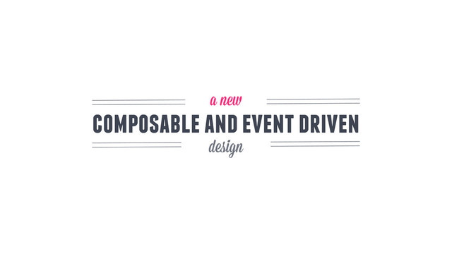 composable and event driven
a new
design
