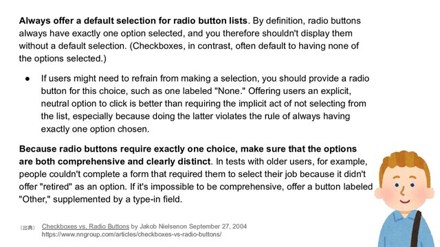 Always offer a default selection for radio button lists. By definition, radio buttons
always have exactly one option selected, and you therefore shouldn't display them
without a default selection. (Checkboxes, in contrast, often default to having none of
the options selected.)
● If users might need to refrain from making a selection, you should provide a radio
button for this choice, such as one labeled "None." Offering users an explicit,
neutral option to click is better than requiring the implicit act of not selecting from
the list, especially because doing the latter violates the rule of always having
exactly one option chosen.
Because radio buttons require exactly one choice, make sure that the options
are both comprehensive and clearly distinct. In tests with older users, for example,
people couldn't complete a form that required them to select their job because it didn't
offer "retired" as an option. If it's impossible to be comprehensive, offer a button labeled
"Other," supplemented by a type-in field.
Checkboxes vs. Radio Buttons by Jakob Nielsenon September 27, 2004
　
https://www.nngroup.com/articles/checkboxes-vs-radio-buttons/
（出典）
