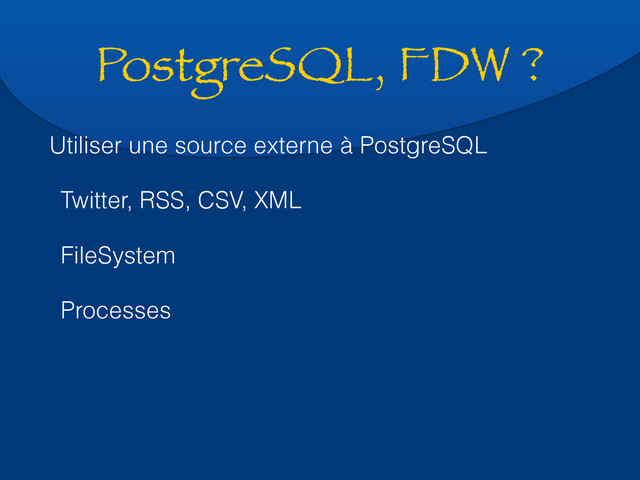 PostgreSQL, FDW ?
Utiliser une source externe à PostgreSQL
Twitter, RSS, CSV, XML
FileSystem
Processes
