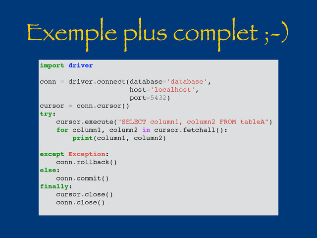 Exemple plus complet ;-)
import driver
conn = driver.connect(database='database',
host='localhost',
port=5432)
cursor = conn.cursor()
try:
cursor.execute("SELECT column1, column2 FROM tableA")
for column1, column2 in cursor.fetchall():
print(column1, column2)
except Exception:
conn.rollback()
else:
conn.commit()
finally:
cursor.close()
conn.close()
