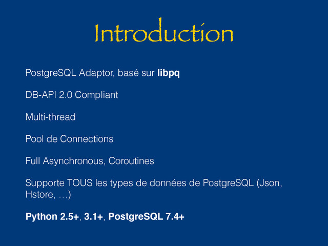 Introduction
PostgreSQL Adaptor, basé sur libpq
DB-API 2.0 Compliant
Multi-thread
Pool de Connections
Full Asynchronous, Coroutines
Supporte TOUS les types de données de PostgreSQL (Json,
Hstore, …)
Python 2.5+, 3.1+, PostgreSQL 7.4+
