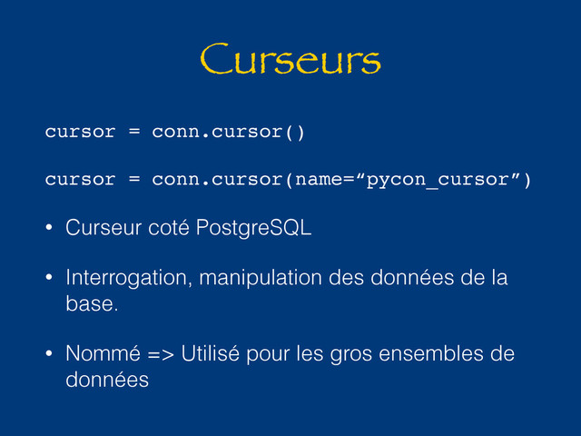 Curseurs
cursor = conn.cursor()
cursor = conn.cursor(name=“pycon_cursor”)
• Curseur coté PostgreSQL
• Interrogation, manipulation des données de la
base.
• Nommé => Utilisé pour les gros ensembles de
données

