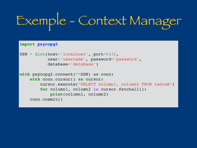 Exemple - Context Manager
import psycopg2
DSN = dict(host='localhost', port=5432,
user='username', password='password',
database='database')
with psycopg2.connect(**DSN) as conn:
with conn.cursor() as cursor:
cursor.execute("SELECT column1, column2 FROM tableA")
for column1, column2 in cursor.fetchall():
print(column1, column2)
conn.commit()
