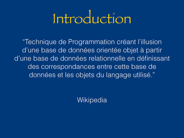 Introduction
“Technique de Programmation créant l’illusion
d’une base de données orientée objet à partir
d’une base de données relationnelle en déﬁnissant
des correspondances entre cette base de
données et les objets du langage utilisé.”
Wikipedia
