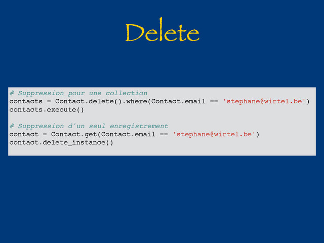 Delete
# Suppression pour une collection
contacts = Contact.delete().where(Contact.email == 'stephane@wirtel.be')
contacts.execute()
# Suppression d'un seul enregistrement
contact = Contact.get(Contact.email == 'stephane@wirtel.be')
contact.delete_instance()
