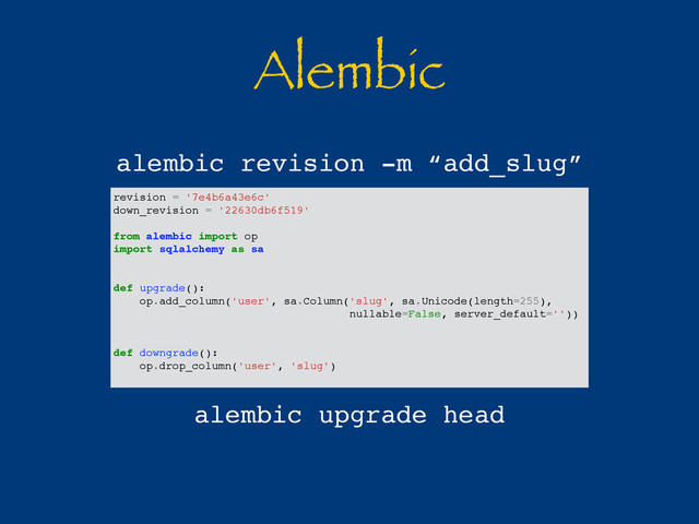 Alembic
revision = '7e4b6a43e6c'
down_revision = '22630db6f519'
from alembic import op
import sqlalchemy as sa
def upgrade():
op.add_column('user', sa.Column('slug', sa.Unicode(length=255),
nullable=False, server_default=''))
def downgrade():
op.drop_column('user', 'slug')
alembic revision -m “add_slug”
alembic upgrade head
