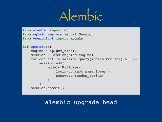 Alembic
from alembic import op
from sqlalchemy.orm import Session
from youproject import models
def upgrade():
engine = op.get_bind()
session = Session(bind=engine)
for contact in session.query(models.Contact).all():
session.add(
models.WifiUser(
login=contact.name.lower(),
password=random_string()
)
)
session.commit()
alembic upgrade head
