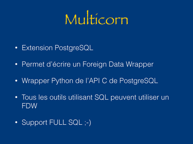 Multicorn
• Extension PostgreSQL
• Permet d’écrire un Foreign Data Wrapper
• Wrapper Python de l’API C de PostgreSQL
• Tous les outils utilisant SQL peuvent utiliser un
FDW
• Support FULL SQL ;-)
