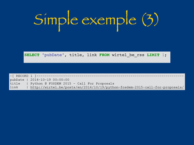 Simple exemple (3)
SELECT "pubDate", title, link FROM wirtel_be_rss LIMIT 1;
-[ RECORD 1 ]------------------------------------------------------------------------
pubDate | 2014-10-19 00:00:00
title | Python @ FOSDEM 2015 - Call For Proposals
link | http://wirtel.be/posts/en/2014/10/19/python-fosdem-2015-call-for-proposals/
