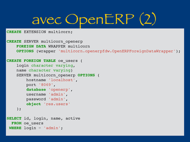 avec OpenERP (2)
CREATE EXTENSION multicorn;
CREATE SERVER multicorn_openerp
FOREIGN DATA WRAPPER multicorn
OPTIONS (wrapper 'multicorn.openerpfdw.OpenERPForeignDataWrapper');
CREATE FOREIGN TABLE oe_users (
login character varying,
name character varying)
SERVER multicorn_openerp OPTIONS (
hostname 'localhost',
port '8069',
database 'openerp',
username 'admin',
password 'admin',
object 'res.users'
);
SELECT id, login, name, active
FROM oe_users
WHERE login = 'admin';
