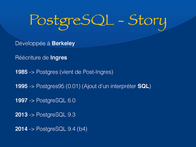 PostgreSQL - Story
Développée à Berkeley
Réécriture de Ingres
1985 -> Postgres (vient de Post-Ingres)
1995 -> Postgres95 (0.01) (Ajout d’un interpréter SQL)
1997 -> PostgreSQL 6.0
2013 -> PostgreSQL 9.3
2014 -> PostgreSQL 9.4 (b4)
