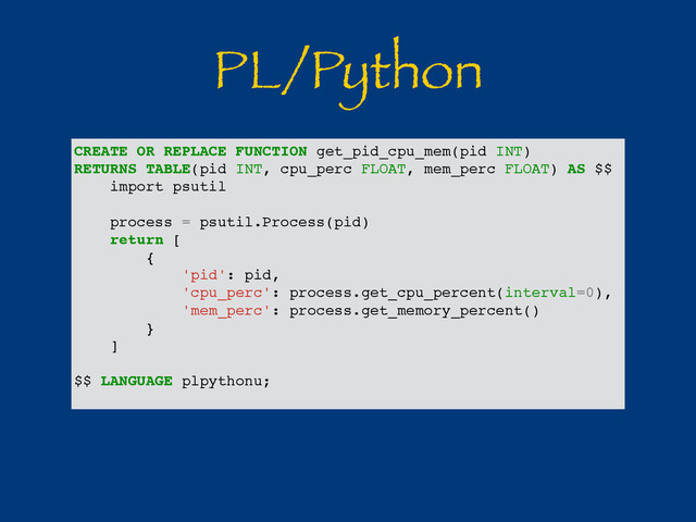 PL/Python
CREATE OR REPLACE FUNCTION get_pid_cpu_mem(pid INT)
RETURNS TABLE(pid INT, cpu_perc FLOAT, mem_perc FLOAT) AS $$
import psutil
process = psutil.Process(pid)
return [
{
'pid': pid,
'cpu_perc': process.get_cpu_percent(interval=0),
'mem_perc': process.get_memory_percent()
}
]
$$ LANGUAGE plpythonu;
