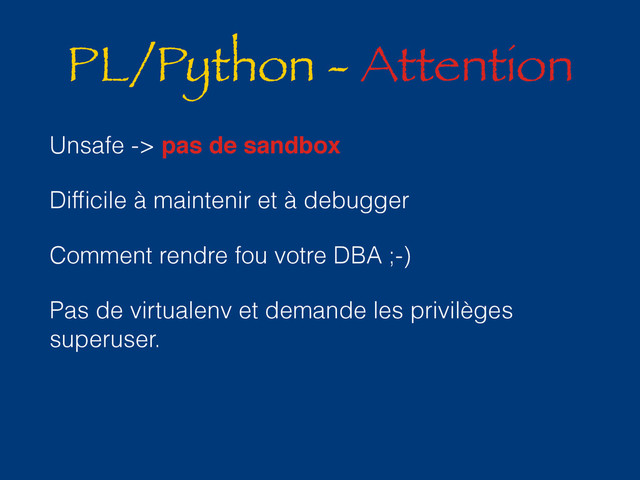 PL/Python - Attention
Unsafe -> pas de sandbox
Difﬁcile à maintenir et à debugger
Comment rendre fou votre DBA ;-)
Pas de virtualenv et demande les privilèges
superuser.
