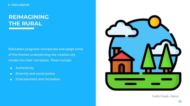 REIMAGINING
THE RURAL
Relocation programs incorporate and adapt some
of the themes underpinning the creative-city
model into their narratives. These include:
■ Authenticity
■ Diversity and social justice
■ Entertainment and recreation
5. DISCUSSION
23
Credits: Freepik - Flaticon
