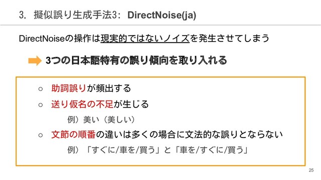 3. 擬似誤り生成手法3: DirectNoise(ja)
DirectNoiseの操作は現実的ではないノイズを発生させてしまう
　　　3つの日本語特有の誤り傾向を取り入れる
○ 助詞誤りが頻出する
○ 送り仮名の不足が生じる
例) 美い（美しい）
○ 文節の順番の違いは多くの場合に文法的な誤りとならない
例) 「すぐに/車を/買う」と「車を/すぐに/買う」
25
