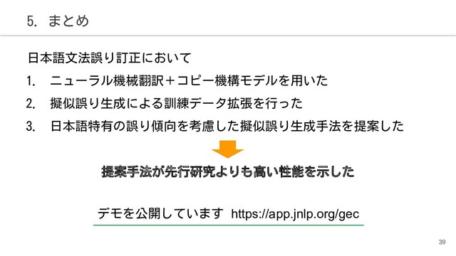 5. まとめ
日本語文法誤り訂正において
1. ニューラル機械翻訳＋コピー機構モデルを用いた
2. 擬似誤り生成による訓練データ拡張を行った
3. 日本語特有の誤り傾向を考慮した擬似誤り生成手法を提案した
提案手法が先行研究よりも高い性能を示した
39
デモを公開しています https://app.jnlp.org/gec
