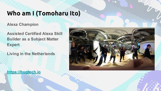 Who am I (Tomoharu Ito)
Alexa Champion
Assisted Certified Alexa Skill
Builder as a Subject Matter
Expert
Living in the Netherlands
https://hugtech.io
