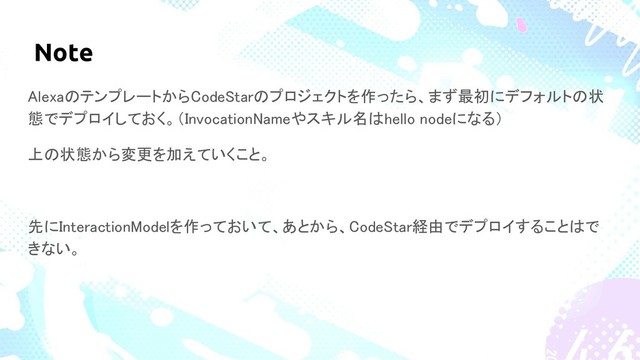 Note
AlexaのテンプレートからCodeStarのプロジェクトを作ったら、まず最初にデフォルトの状
態でデプロイしておく。（InvocationNameやスキル名はhello nodeになる）
上の状態から変更を加えていくこと。
先にInteractionModelを作っておいて、あとから、CodeStar経由でデプロイすることはで
きない。

