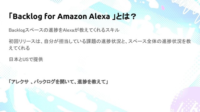 「Backlog for Amazon Alexa 」とは？
Backlogスペースの進捗をAlexaが教えてくれるスキル
初回リリースは、自分が担当している課題の進捗状況と、スペース全体の進捗状況を教
えてくれる
日本とUSで提供
「アレクサ 、バックログを開いて、進捗を教えて」
